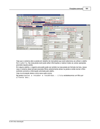 Funções comuns         101




         Veja que o sistema abre a janela em detalhe da mercadoria que você selecionou ao utilizar o atalho
         Mercadoria. Na nova janela você pode editar informações e realizar todas as outras operações
         possíveis àquela janela.
         Em alguns atalhos, o registro procurado pode ser exibido na nova janela em formato de lista, nesse
         caso o sistema deve remover possíveis filtros anteriormente ativos na janela e então recriar o filtro
         exibindo somente a informação solicitada pelo atalho.
         Veja na simulação abaixo como essa ação ocorre:
         Na janela Contas a receber e recebidas - Lista estabelecemos um filtro por
         Cliente dev..




© 2012 Nox Automação
 
