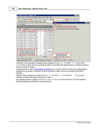102      Nox Automação - Manual Fenix 1.99




      Tomamos como exemplo a situação de que a janela Contas a receber e recebidas -
      Lista tem um filtro ativo em sua fonte de dados. Esse filtro está determinando um cliente específico
      para ser exibido na janela.
      Já aprendemos no tópico Personalizar a interface que o sistema Fenix armazena as configurações e
      preferências do usuário, mantendo os filtros que foram criados mesmo se a janela for fechada e
      reaberta.
      Sabendo disso, fechamos a janela Contas a receber e recebidas - Lista que
      continha um filtro ativo para o nome de um cliente.
      Em seguida abrimos a janela Histórico do cliente e procuramos por um outro cadastro,
      diferente daquele que foi filtrado na janela anterior.




                                                                                         © 2012 Nox Automação
 