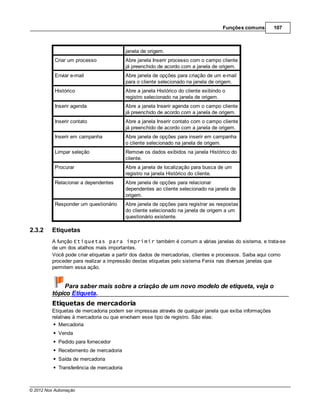 Funções comuns     107



                                          janela de origem.
           Criar um processo              Abre janela Inserir processo com o campo cliente
                                          já preenchido de acordo com a janela de origem.
           Enviar e-mail                  Abre janela de opções para criação de um e-mail
                                          para o cliente selecionado na janela de origem.
           Histórico                      Abre a janela Histórico do cliente exibindo o
                                          registro selecionado na janela de origem.
           Inserir agenda                 Abre a janela Inserir agenda com o campo cliente
                                          já preenchido de acordo com a janela de origem.
           Inserir contato                Abre a janela Inserir contato com o campo cliente
                                          já preenchido de acordo com a janela de origem.
           Inserir em campanha            Abre janela de opções para inserir em campanha
                                          o cliente selecionado na janela de origem.
           Limpar seleção                 Remove os dados exibidos na janela Histórico do
                                          cliente.
           Procurar                       Abre a janela de localização para busca de um
                                          registro na janela Histórico do cliente.
           Relacionar a dependentes       Abre janela de opções para relacionar
                                          dependentes ao cliente selecionado na janela de
                                          origem.
           Responder um questionário      Abre janela de opções para registrar as respostas
                                          do cliente selecionado na janela de origem a um
                                          questionário existente.

2.3.2    Etiquetas
         A função Etiquetas para imprimir também é comum a várias janelas do sistema, e trata-se
         de um dos atalhos mais importantes.
         Você pode criar etiquetas a partir dos dados de mercadorias, clientes e processos. Saiba aqui como
         proceder para realizar a impressão destas etiquetas pelo sistema Fenix nas diversas janelas que
         permitem essa ação.


              Para saber mais sobre a criação de um novo modelo de etiqueta, veja o
         tópico Etiqueta.
         Etiquetas de mercadoria
         Etiquetas de mercadoria podem ser impressas através de qualquer janela que exiba informações
         relativas à mercadoria ou que envolvam esse tipo de registro. São elas:
            Mercadoria
            Venda
            Pedido para fornecedor
            Recebimento de mercadoria
            Saída de mercadoria
            Transferência de mercadoria



© 2012 Nox Automação
 