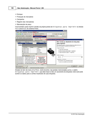 108     Nox Automação - Manual Fenix 1.99



        Estoque
        Produção de mercadoria
        Campanha
        Registro das mercadorias
        Manutenção de preço
      Você também pode imprimir através da própria janela de Etiquetas para imprimir na divisão
      Ferramentas do sistema Fenix.




      Através do item de menu Atalhos, você encontra, nas janelas mencionadas acima, o atalho
      Etiquetas para imprimir, que deve trazer à tela um assistente de etiquetas onde você pode
      acertar os dados para a correta impressão de suas etiquetas.




                                                                               © 2012 Nox Automação
 