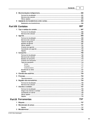 Contents                        11


           8 Movimentações indisponíveis
                ................................................................................................................................... 680
                     Form as de visualização
                                  .......................................................................................................................................................... 681
                     Estrutura dos cam pos
                                  .......................................................................................................................................................... 682
                     Filtros rápidos
                                  .......................................................................................................................................................... 683
           9 Assistente de transferência entre contas
                 ................................................................................................................................... 683
                     Realizando um a transferência
                                 .......................................................................................................................................................... 684

Part VIII Contatos                                                                                                                                                                         687
           1 Tipo................................................................................................................................... 687
                   e subtipo de contato
                     Form as de visualização
                                 .......................................................................................................................................................... 688
                     Estrutura dos cam pos
                                 .......................................................................................................................................................... 689
           2 Agenda
                ................................................................................................................................... 689
                     Form as de visualização
                                  .......................................................................................................................................................... 690
                     Estrutura dos cam pos
                                  .......................................................................................................................................................... 693
                     Tópicos da agenda
                                  .......................................................................................................................................................... 695
                     Estados da agenda
                                  .......................................................................................................................................................... 697
                     Filtros rápidos
                                  .......................................................................................................................................................... 701
                     Criando um a agenda
                                  .......................................................................................................................................................... 702
                     Cancelando .......................................................................................................................................................... 703
                                  um a agenda
                     Opções       .......................................................................................................................................................... 706
           3 Campanha
                ................................................................................................................................... 708
                     Form as de visualização
                                 .......................................................................................................................................................... 708
                     Estrutura dos cam pos
                                 .......................................................................................................................................................... 709
                     Estados da cam panha
                                 .......................................................................................................................................................... 710
                     Criando um a cam panha
                                 .......................................................................................................................................................... 711
                     Tipos de cam panha
                                 .......................................................................................................................................................... 712
                         Contato ......................................................................................................................................................... 712
                         Promoção ......................................................................................................................................................... 719
                         Comissionamento
                                  ......................................................................................................................................................... 721
                     Escolhendo .......................................................................................................................................................... 721
                                 as datas
                     Opções      .......................................................................................................................................................... 721
           4 Clientes dos usuários
                 ................................................................................................................................... 724
           5 Processo
                 ................................................................................................................................... 724
                     Tipo de processo
                                 .......................................................................................................................................................... 724
           6 Registro das mercadorias
                ................................................................................................................................... 724
                     Form as de visualização
                                 .......................................................................................................................................................... 725
                     Estrutura dos cam pos
                                 .......................................................................................................................................................... 726
           7 Clientes a contatar
                 ................................................................................................................................... 727
                     Form as de visualização
                                  .......................................................................................................................................................... 728
                     Origem dos .......................................................................................................................................................... 729
                                  clientes a contatar
                     Contatando um cliente
                                  .......................................................................................................................................................... 730
                     Filtros rápidos
                                  .......................................................................................................................................................... 731
                     Opções       .......................................................................................................................................................... 733

  Part IX Ferramentas                                                                                                                                                                      737
           1 Etiqueta
                 ................................................................................................................................... 737
           2 Manutenção de preço
                ................................................................................................................................... 737
                     Opções              .......................................................................................................................................................... 737
           3 Microterminal
                 ................................................................................................................................... 738

© 2012 Nox Automação



                                                                                                                                                                                                          11
 