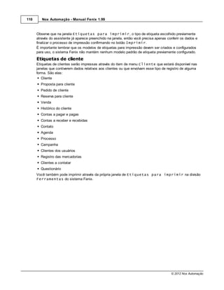 110      Nox Automação - Manual Fenix 1.99



      Observe que na janela Etiquetas para imprimir, o tipo de etiqueta escolhido previamente
      através do assistente já aparece preenchido na janela, então você precisa apenas conferir os dados e
      finalizar o processo de impressão confirmando no botão Imprimir.
      É importante lembrar que os modelos de etiquetas para impressão devem ser criados e configurados
      para uso, o sistema Fenix não mantém nenhum modelo padrão de etiqueta previamente configurado.
      Etiquetas de cliente
      Etiquetas de clientes serão impressas através do item de menu Cliente que estará disponível nas
      janelas que contiverem dados relativos aos clientes ou que envolvam esse tipo de registro de alguma
      forma. São elas:
         Cliente
        Proposta para cliente
        Pedido de cliente
        Reserva para cliente
        Venda
        Histórico do cliente
        Contas a pagar e pagas
        Contas a receber e recebidas
        Contato
        Agenda
        Processo
        Campanha
        Clientes dos usuários
        Registro das mercadorias
        Clientes a contatar
        Questionário
      Você também pode imprimir através da própria janela de Etiquetas para imprimir na divisão
      Ferramentas do sistema Fenix.




                                                                                         © 2012 Nox Automação
 