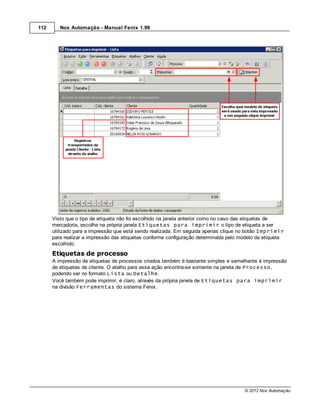 112      Nox Automação - Manual Fenix 1.99




      Visto que o tipo de etiqueta não foi escolhido na janela anterior como no caso das etiquetas de
      mercadoria, escolha na própria janela Etiquetas para imprimir o tipo de etiqueta a ser
      utilizado para a impressão que está sendo realizada. Em seguida apenas clique no botão Imprimir
      para realizar a impressão das etiquetas conforme configuração determinada pelo modelo da etiqueta
      escolhido.
      Etiquetas de processo
      A impressão de etiquetas de processos criados também é bastante simples e semelhante à impressão
      de etiquetas de cliente. O atalho para essa ação encontra-se somente na janela de Processo,
      podendo ser no formato Lista ou Detalhe.
      Você também pode imprimir, é claro, através da própria janela de Etiquetas para imprimir
      na divisão Ferramentas do sistema Fenix.




                                                                                      © 2012 Nox Automação
 