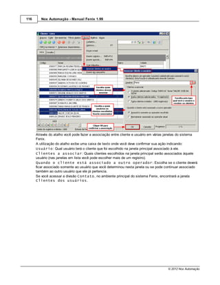 116      Nox Automação - Manual Fenix 1.99




      Através do atalho você pode fazer a associação entre cliente e usuário em várias janelas do sistema
      Fenix.
      A utilização do atalho exibe uma caixa de texto onde você deve confirmar sua ação indicando:
      Usuário: Qual usuário terá o cliente que foi escolhido na janela principal associado à ele.
      Clientes a associar: Quais clientes escolhidos na janela principal serão associados àquele
      usuário (nas janelas em lista você pode escolher mais de um registro).
      Quando o cliente está associado a outro operador: Escolha se o cliente deverá
      ficar associado somente ao usuário que você determinou nesta janela ou se pode continuar associado
      também ao outro usuário que ele já pertencia.
      Se você acessar a divisão Contato, no ambiente principal do sistema Fenix, encontrará a janela
      Clientes dos usuários.




                                                                                       © 2012 Nox Automação
 