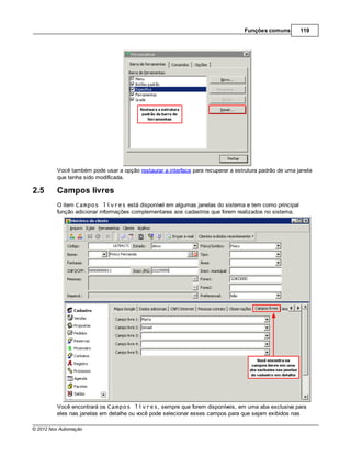 Funções comuns        119




         Você também pode usar a opção restaurar a interface para recuperar a estrutura padrão de uma janela
         que tenha sido modificada.

2.5      Campos livres
         O item Campos livres está disponível em algumas janelas do sistema e tem como principal
         função adicionar informações complementares aos cadastros que forem realizados no sistema.




         Você encontrará os Campos livres, sempre que forem disponíveis, em uma aba exclusiva para
         eles nas janelas em detalhe ou você pode selecionar esses campos para que sejam exibidos nas

© 2012 Nox Automação
 