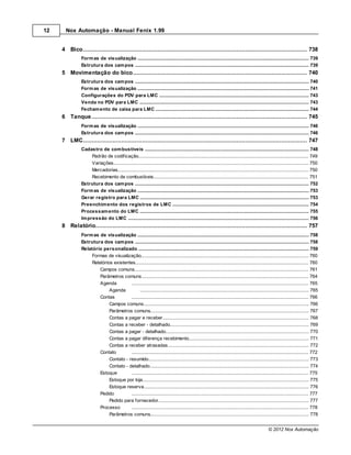 12     Nox Automação - Manual Fenix 1.99


     4 Bico................................................................................................................................... 738
               Form as de visualização
                           .......................................................................................................................................................... 739
               Estrutura dos cam pos
                           .......................................................................................................................................................... 739
     5 Movimentação do bico
          ................................................................................................................................... 740
               Estrutura dos cam pos
                           .......................................................................................................................................................... 740
               Form as de visualização
                           .......................................................................................................................................................... 741
               Configurações do PDV para LMC
                           .......................................................................................................................................................... 743
               Venda no PDV para LMC
                           .......................................................................................................................................................... 743
               Fecham ento.......................................................................................................................................................... 744
                            de caixa para LMC
     6 Tanque
          ................................................................................................................................... 745
               Form as de visualização
                           .......................................................................................................................................................... 746
               Estrutura dos cam pos
                           .......................................................................................................................................................... 746
     7 LMC................................................................................................................................... 747
               Cadastro de .......................................................................................................................................................... 748
                             com bustíveis
                    Padrão de codificação
                             ......................................................................................................................................................... 749
                    Variações......................................................................................................................................................... 750
                    Mercadorias
                             ......................................................................................................................................................... 750
                    Recebimento de combustíveis
                             ......................................................................................................................................................... 751
               Estrutura dos cam pos
                            .......................................................................................................................................................... 752
               Form as de visualização
                            .......................................................................................................................................................... 753
               Gerar registro para LMC
                            .......................................................................................................................................................... 753
               Preenchim ento dos registros de LMC
                            .......................................................................................................................................................... 754
               Processam ento do LMC
                            .......................................................................................................................................................... 755
               Im pressão do LMC
                            .......................................................................................................................................................... 756
     8 Relatório
           ................................................................................................................................... 757
               Form as de visualização
                             .......................................................................................................................................................... 758
               Estrutura dos cam pos
                             .......................................................................................................................................................... 758
               Relatório personalizado
                             .......................................................................................................................................................... 759
                    Formas de visualização
                              ......................................................................................................................................................... 760
                    Relatórios existentes
                              ......................................................................................................................................................... 760
                        Campos comuns         ......................................................................................................................................... 761
                        Parâmetros comuns     ......................................................................................................................................... 764
                        Agenda                ......................................................................................................................................... 765
                             Agenda                 ................................................................................................................................... 765
                        Contas                ......................................................................................................................................... 766
                             Campos comuns          ................................................................................................................................... 766
                             Parâmetros comuns      ................................................................................................................................... 767
                             Contas a pagar e receber
                                                    ................................................................................................................................... 768
                             Contas a receber - detalhado
                                                    ................................................................................................................................... 769
                             Contas a pagar - detalhado
                                                    ................................................................................................................................... 770
                             Contas a pagar diferença recebimento
                                                    ................................................................................................................................... 771
                             Contas a receber atrasadas
                                                    ................................................................................................................................... 772
                        Contato               ......................................................................................................................................... 772
                             Contato - resumido     ................................................................................................................................... 773
                             Contato - detalhado    ................................................................................................................................... 774
                        Estoque               ......................................................................................................................................... 775
                             Estoque por loja       ................................................................................................................................... 775
                             Estoque reserva        ................................................................................................................................... 776
                        Pedido                ......................................................................................................................................... 777
                             Pedido para fornecedor ................................................................................................................................... 777
                        Processo              ......................................................................................................................................... 778
                             Parâmetros comuns      ................................................................................................................................... 778


                                                                                                                                                       © 2012 Nox Automação
 