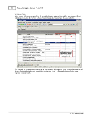 120      Nox Automação - Manual Fenix 1.99



      janelas em lista.
      Você poderá utilizar os campos livres de um cadastro para registrar informações que possam não ter
      sido disponibilizadas de maneira satisfatória através dos demais campos daquele cadastro.




      Por exemplo se, no segmento de atuação de sua empresa, é importante saber o nome da mãe e do pai
      de um cliente cadastrado, você pode utilizar os campos livres 1 e 2 do cadastro de clientes para
      registrar esse conteúdo.




                                                                                        © 2012 Nox Automação
 
