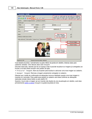 124      Nox Automação - Manual Fenix 1.99




      Você deverá encontrar, normalmente na parte inferior da janela em detalhe, diversas abas para
      cadastros variados. Uma dessas abas será Imagem.
      Clicando nesta aba, observe que há um espaço onde é possível visualizar as imagens já carregadas (se
      houver) e do lado direito existem dois botões de ação:
         Procurar imagem: Abre seu Explorer para localizar e adicionar uma nova imagem ao cadastro.
        Apagar imagem: Remove a imagem previamente carregada no cadastro.
      Observe que o botão de confirmação de alterações torna-se habilitado quando uma nova imagem é
      inserida ou é removida. Para salvar essa edição no cadastro você deve confirmar as alterações
      realizadas através desse botão ou pelo atalho F8.
      Quando o local onde a imagem vai ser inserida não dispõe de uma visualização em detalhe, você deve
      primeiramente exibir a coluna Imagem na grade da janela em lista.




                                                                                       © 2012 Nox Automação
 