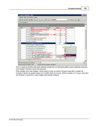 Funções comuns       125




         Com a coluna já exibida você pode observar através de sua indicação gráfica quais cadastros possuem
         uma imagem inserida e quais não possuem.
         Para carregar uma nova imagem, clique sobre o ícone na coluna Imagem para abrir o quadro de
         inserção e dentro do quadro clique com o botão direito do mouse. Utilize a opção Carregar para abrir
         seu Explorer e encontrar a nova imagem para aquele cadastro.




© 2012 Nox Automação
 