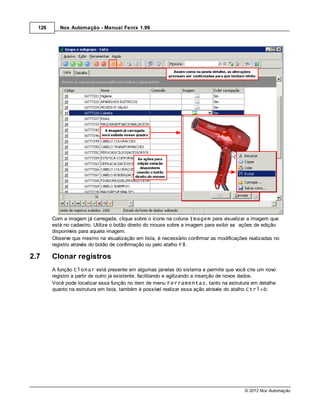 126      Nox Automação - Manual Fenix 1.99




        Com a imagem já carregada, clique sobre o ícone na coluna Imagem para visualizar a imagem que
        está no cadastro. Utilize o botão direito do mouse sobre a imagem para exibir as ações de edição
        disponíveis para aquela imagem.
        Observe que mesmo na visualização em lista, é necessário confirmar as modificações realizadas no
        registro através do botão de confirmação ou pelo atalho F8.

2.7     Clonar registros
        A função Clonar está presente em algumas janelas do sistema e permite que você crie um novo
        registro a partir de outro já existente, facilitando e agilizando a inserção de novos dados.
        Você pode localizar essa função no item de menu Ferramentas, tanto na estrutura em detalhe
        quanto na estrutura em lista, também é possível realizar essa ação através do atalho Ctrl+D.




                                                                                         © 2012 Nox Automação
 