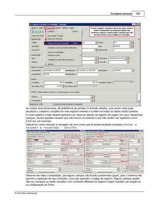 Funções comuns        127




         Ao utilizar essa ferramenta, dê preferência às janelas no formato detalhe, pois assim você pode
         visualizar o cadastro completo do novo registro inserido e conferir se todos os dados estão corretos.
         O novo cadastro criado deverá reproduzir os mesmos valores do registro de origem em seus respectivos
         campos, exceto aqueles campos que são únicos no sistema e que não podem ser repetidos como
         Código por exemplo.
         Utilizamos como exemplo a clonagem de uma conta que já estava recebida na janela Contas a
         receber e recebidas - Detalhe.




         Observe nas telas comparadas, que alguns campos não ficarão exatamente iguais, pois o sistema não
         permite a repetição de seu conteúdo, como por exemplo o código do registro. Alguns campos podem
         não ser clonados ou serão clonados com conteúdo diferente do registro origem também por exigência
         ou configuração do Fenix.


© 2012 Nox Automação
 