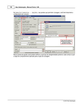 128      Nox Automação - Manual Fenix 1.99



      No menu Ferramentas - Opções, nas janelas que permitem clonagem, você terá disponível a
      configuração dos campos.




      Nessa janela de opções você poderá verificar a qual tipo de obrigatoriedade pertence cada campo e qual
      a regra de comportamento aplicada para a ação de clonagem.




                                                                                         © 2012 Nox Automação
 