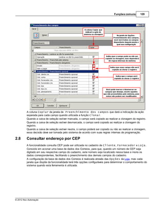 Funções comuns        129




         A coluna Copiar da janela de Preenchimento dos campos que dará a indicação da ação
         esperada para cada campo quando utilizada a função Clonar.
         Quando a caixa de seleção estiver marcada, o campo será copiado ao realizar a clonagem do registro.
         Quando a caixa de seleção estiver desmarcada, o campo será copiado ao realizar a clonagem do
         registro.
         Quando a caixa de seleção estiver neutra, o campo poderá ser copiado ou não ao realizar a clonagem,
         essa decisão deve ser tomada pelo sistema de acordo com suas regras internas de programação.

2.8      Consultar endereço por CEP
         A funcionalidade consulta CEP pode ser utilizada no cadastro de Cliente, Fornecedor e Loja.
         Consiste em acionar uma base de dados dos Correios, para que, quando um número de CEP seja
         digitado em seu respectivo campo do cadastro, este número seja localizado nessa base e insira os
         dados correspondentes, facilitando o preenchimento dos demais campos do cadastro.
         A configuração da base de dados dos Correios é realizada através das Opções da Loja, mas cada
         janela que dispõe da funcionalidade terá três opções configuráveis para determinar o comportamento do
         sistema quando esta ferramenta é utilizada.




© 2012 Nox Automação
 