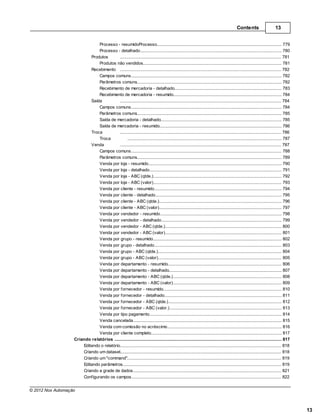 Contents                      13


                               Processo - resumidoProcesso
                                                       ................................................................................................................................... 779
                               Processo - detalhado    ................................................................................................................................... 780
                           Produtos              ......................................................................................................................................... 781
                               Produtos não vendidos   ................................................................................................................................... 781
                           Recebimento ......................................................................................................................................... 782
                               Campos comuns           ................................................................................................................................... 782
                               Parâmetros comuns       ................................................................................................................................... 782
                               Recebimento de mercadoria - detalhado
                                                       ................................................................................................................................... 783
                               Recebimento de mercadoria - resumido
                                                       ................................................................................................................................... 784
                           Saída                 ......................................................................................................................................... 784
                               Campos comuns           ................................................................................................................................... 784
                               Parâmetros comuns       ................................................................................................................................... 785
                               Saída de mercadoria - detalhado
                                                       ................................................................................................................................... 785
                               Saída de mercadoria - resumido
                                                       ................................................................................................................................... 786
                           Troca                 ......................................................................................................................................... 786
                               Troca                   ................................................................................................................................... 787
                           Venda                 ......................................................................................................................................... 787
                               Campos comuns           ................................................................................................................................... 788
                               Parâmetros comuns       ................................................................................................................................... 789
                               Venda por loja ................................................................................................................................... 790
                                                        - resumido
                               Venda por loja ................................................................................................................................... 791
                                                        - detalhado
                               Venda por loja ................................................................................................................................... 792
                                                        - ABC (qtde.)
                               Venda por loja ................................................................................................................................... 793
                                                        - ABC (valor)
                               Venda por cliente - resumido
                                                       ................................................................................................................................... 794
                               Venda por cliente - detalhado
                                                       ................................................................................................................................... 795
                               Venda por cliente - ABC (qtde.)
                                                       ................................................................................................................................... 796
                               Venda por cliente - ABC (valor)
                                                       ................................................................................................................................... 797
                               Venda por vendedor - resumido
                                                       ................................................................................................................................... 798
                               Venda por vendedor - detalhado
                                                       ................................................................................................................................... 799
                               Venda por vendedor - ABC (qtde.)
                                                       ................................................................................................................................... 800
                               Venda por vendedor - ABC (valor)
                                                       ................................................................................................................................... 801
                               Venda por grupo - resumido
                                                       ................................................................................................................................... 802
                               Venda por grupo - detalhado
                                                       ................................................................................................................................... 803
                               Venda por grupo - ABC (qtde.)
                                                       ................................................................................................................................... 804
                               Venda por grupo - ABC (valor)
                                                       ................................................................................................................................... 805
                               Venda por departamento - resumido
                                                       ................................................................................................................................... 806
                               Venda por departamento - detalhado
                                                       ................................................................................................................................... 807
                               Venda por departamento - ABC (qtde.)
                                                       ................................................................................................................................... 808
                               Venda por departamento - ABC (valor)
                                                       ................................................................................................................................... 809
                               Venda por fornecedor - resumido
                                                       ................................................................................................................................... 810
                               Venda por fornecedor - detalhado
                                                       ................................................................................................................................... 811
                               Venda por fornecedor - ABC (qtde.)
                                                       ................................................................................................................................... 812
                               Venda por fornecedor - ABC (valor.)
                                                       ................................................................................................................................... 813
                               Venda por tipo................................................................................................................................... 814
                                                        pagamento
                               Venda cancelada         ................................................................................................................................... 815
                               Venda com comissão no acréscimo
                                                       ................................................................................................................................... 816
                               Venda por cliente completo
                                                       ................................................................................................................................... 817
                   Criando relatórios
                                .......................................................................................................................................................... 817
                       Editando ......................................................................................................................................................... 818
                                 o relatório
                       Criando um dataset
                                 ......................................................................................................................................................... 818
                       Criando um "command"
                                 ......................................................................................................................................................... 819
                       Editando ......................................................................................................................................................... 819
                                 parâmetros
                       Criando a......................................................................................................................................................... 821
                                   grade de dados
                       Configurando os campos
                                 ......................................................................................................................................................... 822


© 2012 Nox Automação



                                                                                                                                                                                                 13
 