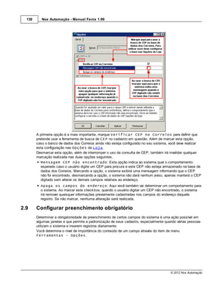 130      Nox Automação - Manual Fenix 1.99




        A primeira opção é a mais importante, marque Verificar CEP no Correios para definir que
        pretende usar a ferramenta de busca de CEP no cadastro em questão. Além de marcar esta opção,
        caso o banco de dados dos Correios ainda não esteja configurado no seu sistema, você deve realizar
        esta configuração nas Opções da Loja.
        Desmarcar esta opção, além de interromper o uso da consulta de CEP, também irá invalidar qualquer
        marcação realizada nas duas opções seguintes.
           Mensagem CEP não encontrado: Esta opção indica ao sistema qual o comportamento
           esperado caso o usuário digite um CEP para procura e este CEP não esteja armazenado na base de
           dados dos Correios. Marcando a opção, o sistema exibirá uma mensagem informando que o CEP
           não foi encontrado, desmarcando a opção, o sistema não dará nenhum aviso, apenas manterá o CEP
           digitado sem alterar os demais campos relativos ao endereço.
          Apaga os campos do endereço: Aqui você também vai determinar um comportamento para
          o sistema. Ao marcar este check box, quando o usuário digitar um CEP não encontrado, o sistema
          irá remover quaisquer informações previamente cadastradas nos campos do endereço daquele
          registro. Se não marcar, nenhuma alteração será realizada.

2.9     Configurar preenchimento obrigatório
        Determinar a obrigatoriedade de preenchimento de certos campos do sistema é uma ação possível em
        algumas janelas e que permite a padronização de seus cadastro, especialmente quando várias pessoas
        utilizam o sistema e inserem registros diariamente.
        Você determina o nível de importância do conteúdo de um campo através do item de menu
        Ferramentas - Opções.




                                                                                        © 2012 Nox Automação
 