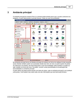 Ambiente principal       137



3        Ambiente principal
         O ambiente principal do sistema Fenix é a primeira janela exibida assim que o usuário conecta-se ao
         programa. A partir desta janela é possível acessar todas as suas funcionalidades.




         No ambiente principal temos as divisões principais do sistema em forma de catálogo do lado esquerdo,
         essas divisões também podem ser acessadas através dos itens de menu na parte superior da janela.
         Ao selecionar uma divisão, ela ficará destacada e suas funcionalidades serão exibidas no quadro ao
         lado, também em forma de ícone. Se preferir, existem outras possibilidades de visualização das
         funcionalidades no ambiente principal.
         A parte inferior da janela exibirá sempre uma barra de status, seja no ambiente principal ou em qualquer
         outra janela. Você saberá mais sobre cada uma das informações que esta barra pode fornecer.




© 2012 Nox Automação
 