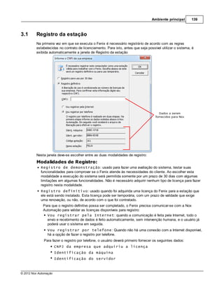 Ambiente principal      139



3.1      Registro da estação
         Na primeira vez em que se executa o Fenix é necessário registrá-lo de acordo com as regras
         estabelecidas no contrato de licenciamento. Para isto, antes que seja possível utilizar o sistema, é
         exibida automaticamente a janela de Registro da estação




         Nesta janela deve-se escolher entre as duas modalidades de registro:
         Modalidades de Registro:
            Registro de demonstração: usado para fazer uma avaliação do sistema, testar suas
            funcionalidades para comprovar se o Fenix atende às necessidades do cliente. Ao escolher esta
            modalidade a execução do sistema será permitida somente por um prazo de 30 dias com algumas
            limitações em algumas funcionalidades. Não é necessário adquirir nenhum tipo de licença para fazer
            registro nesta modalidade.
            Registro definitivo: usado quando foi adquirida uma licença do Fenix para a estação que
            ele está sendo instalado. Esta licença pode ser temporária, com um prazo de validade que exige
            uma renovação, ou não, de acordo com o que foi contratado.
              Para que o registro definitivo possa ser completado, o Fenix precisa comunicar-se com a Nox
              Automação para validar as licenças disponíveis para registro:
                Vou registrar pela Internet: quando a comunicação é feita pela Internet, todo o
                envio e recebimento de dados é feito automaticamente, sem intervenção humana, e o usuário já
                poderá usar o sistema em seguida.
                Vou registrar por telefone: Quando não há uma conexão com a Internet disponível,
                há a opção de fazer o registro por telefone.
              Para fazer o registro por telefone, o usuário deverá primeiro fornecer os seguintes dados:
                       CNPJ da empresa que adquiriu a licença
                       Identificação da máquina
                       Identificação do servidor



© 2012 Nox Automação
 
