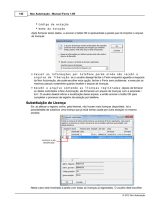140     Nox Automação - Manual Fenix 1.99



               Código da estação
               Nome da estação
         Após fornecer estes dados, e acionar o botão OK é apresentada a janela que irá importar o arquivo
         de licenças:




           Passei as informações por telefone porém ainda não recebi o
           arquivo de liberação: se o usuário desejar fechar o Fenix enquanto aguarda a resposta
           da Nox Automação, ele pode escolher esta opção, fechar o Fenix sem problemas, e executar os
           mesmos passos novamente quando receber o arquivo de licenças.
           Recebi o arquivo contendo as licenças registradas: depois de fornecer
           os dados solicitados à Nox Automação, ela fornecerá um arquivo de licenças com a extensão '.
           licn'. O usuário deverá indicar a localização deste arquivo, e então acionar o botão OK para
           completar o processo de registro da estação por telefone.

      Substituição de Licença
        Se, ao efetuar o registro online, pela Internet, não houver mais licenças disponíveis, há a
        possibilidade de substituir uma licença que já está sendo usada por outra estação no mesmo
        servidor.




        Neste caso será mostrada a janela com todas as licenças já registradas. O usuário deve escolher

                                                                                       © 2012 Nox Automação
 