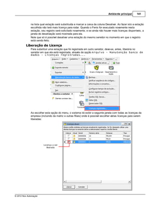 Ambiente principal       141



              na lista qual estação será substituída e marcar a caixa da coluna Desativar. Ao fazer isto a estação
              escolhida não terá mais licença para rodar. Quando o Fenix for executado novamente nesta
              estação, seu registro será solicitado novamente, e se ainda não houver mais licenças disponíveis, a
              janela de desativação será mostrada para ela.
              Note que só é possível desativar uma estação do mesmo servidor no momento em que o registro
              está sendo feito.
         Liberação de Licença
              Para substituir uma estação que foi registrada em outro servidor, deve-se, antes, liberá-la no
              servidor em que ela está registrada, através da opção Arquivo - Manutenção banco de
              dados - Licenças registradas...




              Ao escolher esta opção do menu, o sistema irá exibir a seguinte janela com todas as licenças da
              empresa (incluindo da matriz e outras filiais) onde é possível escolher várias licenças para serem
              liberadas:




© 2012 Nox Automação
 