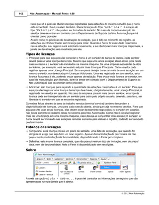 142      Nox Automação - Manual Fenix 1.99



          Note que só é possível liberar licenças registradas para estações do mesmo servidor que o Fenix
          está conectado. Só é possível, também, liberar licenças do Tipo 'Adicional'. Licenças do
          tipo 'Principal' não podem ser trocadas de servidor. No caso de troca/manutenção de
          servidor deve-se entrar em contado com o Departamento de Suporte da Nox Automação que irá
          orientar como proceder.
          Assim como no processo de desativação de estação, que é feito no momento do registro, as
          estações escolhidas ficarão sem licença para rodar. Quando o Fenix for executado novamente
          nesta estação, seu registro será solicitado novamente, e se não houver mais licenças disponíveis, a
          janela de desativação será mostrada para ela.
      Tipos de licenças
        Principal: para que seja possível conectar o Fenix à um servidor de banco de dados, cada servidor
        deverá possuir uma licença deste tipo. Mesmo que seja uma única estação stand-alone, pois neste
        caso o cliente e o servidor são instalados na mesma máquina. Se uma empresa necessitar de dois
        servidores, por exemplo, será necessário adquirir duas Licenças Principais. Cada servidor pode
        registrar apenas uma Licença Principal. Se a empresa desejar conectar mais de uma estação em um
        mesmo servidor, ela deverá adquirir Licenças Adicionais. Uma vez registrada em um servidor, esta
        licença fica presa à ele, podendo trocar apenas de estação. Para trocar esta licença de servidor, em
        caso de manutenção, por exemplo, deve-se entrar em contado com o Departamento de Suporte da
        Nox Automação que irá orientar como proceder.
        Adicional: são licenças para expandir a quantidade de estações conectadas à um servidor. Para que
        seja possível registrar uma licença deste tipo deve haver, obrigatoriamente, uma Licença Principal já
        registrada no servidor em questão. No caso da empresa possuir mais de um servidor, este tipo de
        licença pode ser transportada de um servidor para outro pelo próprio usuário, devendo, para isso, ser
        liberada no servidor em que se encontra registrada.
      Conexões feitas através de área de trabalho remota (terminal service) também demandam a
      disponibilidade de licenças, uma para cada sessão aberta, ainda que seja no mesmo servidor. Para que
      seja possível usar estas licenças, elas devem estar devidamente registradas no servidor em questão,
      não basta somente o cadastro delas no sistema pela Nox Automação. Como não é possível registrar
      mais de uma licença em uma mesma máquina, caso deseja-se concentrar todo acesso no servidor, o
      Fenix deverá ser instalado nas estações remotas somente para efetuar o registro, podendo ser removido
      posteriormente.
      Estados das licenças
        Temporária: esta licença possui um prazo de validade, uma data de expiração, que quando for
        atingida irá exigir que seja feito um novo registro. Apesar desta limitação de prazo/data ela não
        possui nenhuma limitação de funcionalidade, disponibilizando o Fenix por completo.
        Definitiva: esta é uma licença completa, que não possui nenhum tipo de limitação, nem de prazo/
        data, nem de funcionalidade. Nela o Fenix é disponibilizado sem restrições.

      Sobre




      Através da opção Ajuda - Sobre... é possível consultar as informações de registro que são
      apresentadas na nova janela que é aberta:



                                                                                            © 2012 Nox Automação
 