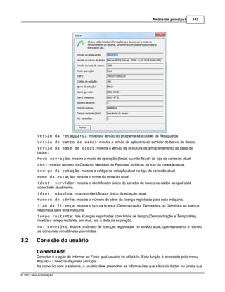 Ambiente principal       143




          Versão da retaguarda: mostra a versão do programa executável da Retaguarda.
          Versão do banco de dados: mostra a versão do aplicativo do servidor do banco de dados.
          Versão da base de dados: mostra a versão da estrutura de armazenamento da base de
          dados.l
          Modo operação: mostra o modo de operação (fiscal, ou não fiscal) da loja da conexão atual.
          CNPJ: mostra número do Cadastro Nacional de Pessoas Jurídicas da loja da conexão atual.
          Código da estação: mostra o código da estação atual na loja da conexão atual.
          Nome da estação: mostra o nome da estação atual.
          Ident. servidor: mostra o identificador único do servidor de banco de dados ao qual está
          conectado atualmente.
          Ident. máquina: mostra o identificador único da estação atual.
          Número de série: mostra o número de série da licença registrada para esta máquina.
          Tipo da licença: mostra o tipo da licença (Demonstração, Temporária ou Definitivo) da licença
          registrada para esta máquina.
          Tempo restante: Nas licenças registradas com limite de tempo (Demonstração e Temporária),
          mostra o tempo restante, em dias, até a data da expiração.
          No. conexões: Mostra o número de licenças registradas no servido atual, que representa o número
          de conexões simultâneas permitidas.

3.2      Conexão do usuário

         Conectando
         Conectar é a ação de informar ao Fenix qual usuário irá utilizá-lo. Esta função é acessada pelo menu
         Arquivo – Conectar da janela principal.
         Na conexão com o sistema, o usuário deve preencher as informações que são solicitadas na janela que

© 2012 Nox Automação
 