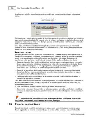 144      Nox Automação - Manual Fenix 1.99



        é exibida para este fim, sendo basicamente necessário que o usuário se identifique e coloque sua
        senha.




        Pode-se digitar a identificação do usuário ou escolhê-la apertando o botão com desenho lupa exibido na
        sua respectiva caixa de edição. Na segunda caixa de edição a senha deve ser digitado, não importando
        caracteres maiúsculos ou minúsculos. Sempre que esta janela for exibida, o último usuário conectado
        será automaticamente selecionado.
        Uma vez que tenha sido digitado a identificação do usuário e sua respectiva senha, o sistema irá
        verificar se estas informações estão corretas. Se estiverem então o Fenix estará pronto para executar
        as funções a que este usuário tem direito.
        Desconectando
        Na operação inversa, ou seja, quando um usuário executou a conexão e deseja desconectar (dizer ao
        Fenix que ninguém estará o utilizando momentaneamente), o sistema verifica se existe alguma janela
        aberta e, se nestas janelas existem informações que não tenham sido salvas. Se existirem, é
        questionado então qual ação o usuário deseja executar. Estas opções estão descritas abaixo:
          Salvar as alterações: Se o usuário está inserindo um novo registro ou alterando alguma informação
          de um registro existente, esta opção tenta confirmar estas informações ao banco de dados. Se os
          dados estiverem incompletos ou com algum problema em seu preenchimento esta opção irá
          apresentar o erro e a operação de confirmar as pendências será cancelada.
          Descartar as alterações: Nesta opção qualquer dado que esteja sendo inserido ou alterado será
          descartado. Se for o caso de estar alterando uma informação, os dados que existiam no registro
          antes do início da modificação irão retornar.
          Cancelar a operação: Para o processo de fechamento da janela, e por conseqüência cancela a
          operação de desconectar o usuário.
        Uma vez que não exista mais nenhuma informação pendente o usuário é desconectado. Esta operação
        é acessada através do menu Arquivo – Desconectar da janela principal, sendo que neste caso são
        apresentadas duas opções:
           Ficar sem nenhum usuário: Somente executa os passos descritos acima.
          Desconectar e conectar: Executa todos as ações que a opção acima faz e, se for bem sucedida a
          operação de desconectar o usuário, o sistema apresenta imediatamente a janela para conectar outro
          usuário.


           O procedimento de verificação de dados pendentes também é executado
        quando é solicitado o fechamento da janela principal
3.3     Exportar cupons fiscais
        Essa funcionalidade possibilita a criação de um arquivo texto contendo todas as vendas de cupons
        fiscais registradas no sistema, considerando que as vendas válidas para esse procedimento serão

                                                                                           © 2012 Nox Automação
 