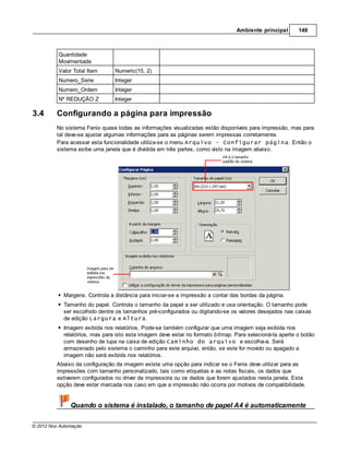 Ambiente principal       149



          Quantidade
          Movimentada
          Valor Total Item      Numeric(15, 2)
          Numero_Serie          Integer
          Numero_Ordem          Integer
          Nº REDUÇÃO Z          Integer

3.4      Configurando a página para impressão
         No sistema Fenix quase todas as informações visualizadas estão disponíveis para impressão, mas para
         tal deve-se ajustar algumas informações para as páginas serem impressas corretamente.
         Para acessar esta funcionalidade utiliza-se o menu Arquivo – Configurar página. Então o
         sistema exibe uma janela que é dividida em três partes, como visto na imagem abaixo.




            Margens. Controla a distância para iniciar-se a impressão a contar das bordas da página.
            Tamanho do papel. Controla o tamanho da papel a ser utilizado e usa orientação. O tamanho pode
            ser escolhido dentre os tamanhos pré-configurados ou digitando-se os valores desejados nas caixas
            de edição Largura e Altura.
            Imagem exibida nos relatórios. Pode-se também configurar que uma imagem seja exibida nos
            relatórios, mas para isto esta imagem deve estar no formato bitmap. Para selecioná-la aperte o botão
            com desenho de lupa na caixa de edição Caminho do arquivo e escolha-a. Será
            armazenado pelo sistema o caminho para este arquivo, então, se este for movido ou apagado a
            imagem não será exibida nos relatórios.
         Abaixo da configuração da imagem existe uma opção para indicar se o Fenix deve utilizar para as
         impressões com tamanho personalizado, tais como etiquetas e as notas fiscais, os dados que
         estiverem configurados no driver da impressora ou os dados que forem ajustados nesta janela. Esta
         opção deve estar marcada nos caso em que a impressão não ocorra por motivos de compatibilidade.


               Quando o sistema é instalado, o tamanho de papel A4 é automaticamente

© 2012 Nox Automação
 