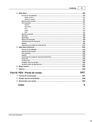 Contents                       15


           4 Nota................................................................................................................................... 952
                   fiscal
                     Form as de visualização
                                   .......................................................................................................................................................... 953
                          Modelo em lista
                                    ......................................................................................................................................................... 953
                          Modelo em detalhe
                                    ......................................................................................................................................................... 958
                     Estrutura dos cam pos
                                   .......................................................................................................................................................... 967
                     Pré-requisitos.......................................................................................................................................................... 973
                          Emitente ......................................................................................................................................................... 973
                          Destinatário
                                    ......................................................................................................................................................... 974
                          Itens     ......................................................................................................................................................... 978
                          Estado ......................................................................................................................................................... 983
                          NCM       ......................................................................................................................................................... 984
                     Direitos especiais
                                   .......................................................................................................................................................... 984
                     Retenção .......................................................................................................................................................... 986
                     Exportação .......................................................................................................................................................... 986
                     Regras de tributação
                                   .......................................................................................................................................................... 986
                     Conhecim ento de transporte
                                   .......................................................................................................................................................... 993
                     Opções        .......................................................................................................................................................... 996
                     Assistente .......................................................................................................................................................... 1015
                                  de criação de notas fiscais
           5 Nota fiscal eletrônica
                ................................................................................................................................... 1022
                     Form as de .......................................................................................................................................................... 1023
                                  visualização
                     Estrutura dos cam pos
                                  .......................................................................................................................................................... 1026
                     Pré-requisitos
                                  .......................................................................................................................................................... 1028
                     Opções       .......................................................................................................................................................... 1030
                     Assistente .......................................................................................................................................................... 1044
                                   de criação de nota fiscal eletrônica
                     Enviar lote .......................................................................................................................................................... 1048
                     Verificar lote
                                  .......................................................................................................................................................... 1048
                     Inutilizar núm eros de NF-e
                                  .......................................................................................................................................................... 1050
                     Verificar status do Web Service
                                  .......................................................................................................................................................... 1051
           6 Mapa resumo
               ................................................................................................................................... 1055
           7 Usuário
                ................................................................................................................................... 1055

  Part XI PDV - Ponto de venda                                                                                                                                                    1057
           1 Formas de visualização
                ................................................................................................................................... 1057
           2 Divisão das funcionalidades
                ................................................................................................................................... 1058
           3 Realizando uma venda
               ................................................................................................................................... 1066

              Index                                                                                                                                                                          0




© 2012 Nox Automação



                                                                                                                                                                                                    15
 