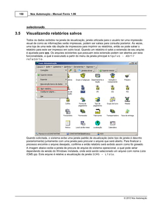 150      Nox Automação - Manual Fenix 1.99




        selecionado.

3.5     Visualizando relatórios salvos
        Todos os dados exibidos na janela de visualização, janela utilizada para o usuário ter uma impressão
        visual de como as informações serão impressas, podem ser salvos para consulta posterior. Às vezes,
        uma loja de uma rede não dispõe de impressora para imprimir os relatórios, então se pode salvar o
        relatório para este ser impresso em outro local. Quando um relatório é salvo a extensão de seu arquivo
        é ajustada para qrp. Os arquivos existentes que possuam esta extensão podem ser abertos por esta
        funcionalidade, a qual é executado a partir do menu da janela principal Arquivo – Abrir
        relatório.




        Quando solicitada, o sistema exibe uma janela padrão de visualização (este tipo de janela é descrito
        posteriormente) juntamente com uma janela para procurar o arquivo que será aberto. Para finalizar o
        processo encontre o arquivo desejado, confirme e então relatório será exibido assim como foi gravado.
        A imagem abaixo exibe a janela de procura de arquivo do sistema operacional, a qual pode variar
        dependendo da versão do Windows instalada, onde está sendo selecionado um arquivo com nome Lista
        ICMS.qrp. Este arquivo é relativo a visualização da janela ICMS - Lista.




                                                                                            © 2012 Nox Automação
 