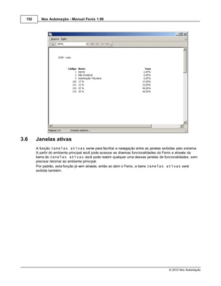 152      Nox Automação - Manual Fenix 1.99




3.6     Janelas ativas
        A função Janelas ativas serve para facilitar a navegação entre as janelas exibidas pelo sistema.
        A partir do ambiente principal você pode acessar as diversas funcionalidades do Fenix e através da
        barra de Janelas ativas você pode reabrir qualquer uma dessas janelas de funcionalidades, sem
        precisar retornar ao ambiente principal.
        Por padrão, esta função já vem ativada, então ao abrir o Fenix, a barra Janelas ativas será
        exibida também.




                                                                                        © 2012 Nox Automação
 