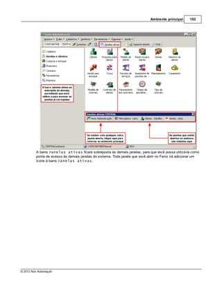 Ambiente principal      153




         A barra Janelas ativas ficará sobreposta às demais janelas, para que você possa utilizá-la como
         ponte de acesso às demais janelas do sistema. Toda janela que você abrir no Fenix irá adicionar um
         ícone à barra Janelas ativas.




© 2012 Nox Automação
 