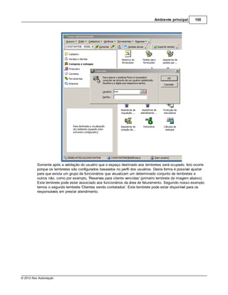 Ambiente principal      155




         Somente após a validação do usuário que o espaço destinado aos lembretes será ocupado. Isto ocorre
         porque os lembretes são configurados baseados no perfil dos usuários. Desta forma é possível ajustar
         para que exista um grupo de funcionários que visualizam um determinado conjunto de lembretes e
         outros não, como por exemplo, 'Reservas para cliente vencidas' (primeiro lembrete da imagem abaixo).
         Este lembrete pode estar associado aos funcionários da área de faturamento. Seguindo nosso exemplo
         temos o segundo lembrete 'Clientes sendo contatados'. Este lembrete pode estar disponível para os
         responsáveis em prestar atendimento.




© 2012 Nox Automação
 