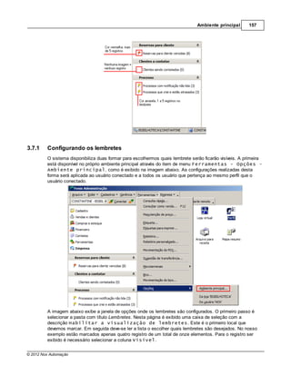Ambiente principal      157




3.7.1    Configurando os lembretes
         O sistema disponibiliza duas formar para escolhermos quais lembrete serão ficarão visíveis. A primeira
         está disponível no próprio ambiente principal através do item de menu Ferramentas - Opções –
         Ambiente principal, como é exibido na imagem abaixo. As configurações realizadas desta
         forma será aplicada ao usuário conectado e a todos os usuário que pertença ao mesmo perfil que o
         usuário conectado.




         A imagem abaixo exibe a janela de opções onde os lembretes são configurados. O primeiro passo é
         selecionar a pasta com título Lembretes. Nesta página é exibido uma caixa de seleção com a
         descrição Habilitar a visualização de lembretes. Este é o primeiro local que
         devemos marcar. Em seguida deve-se ler a lista o escolher quais lembretes são desejados. No nosso
         exemplo estão marcados apenas quatro registro de um total de onze elementos. Para o registro ser
         exibido é necessário selecionar a coluna Visível.


© 2012 Nox Automação
 