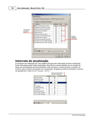 158      Nox Automação - Manual Fenix 1.99




      Intervalo de atualização
      O mecanismo de notificação tem como objetivo principal exibir informações de forma centralizada.
      Estas informações podem sofrer atualizações, desta forma o sistema dispõem de um contador de
      tempo que irá atualizá-las de forma automática. Para isto basta o usuário escolher o intervalo, em
      minutos, onde o sistema irá proceder com a atualização. Na grade que exibe os lembretes a coluna a
      ser ajustada tem o título Atualização (min).




                                                                                       © 2012 Nox Automação
 