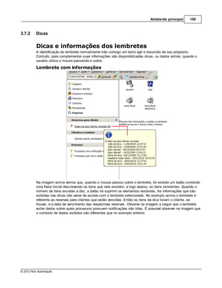 Ambiente principal      159



3.7.2    Dicas


         Dicas e informações dos lembretes
         A identificação do lembrete normalmente trás consigo um texto ágil e resumido de seu propósito.
         Contudo, para complementar suas informações são disponibilizadas dicas, ou dados extras, quando o
         usuário utiliza o mouse passando-o sobre.
         Lembrete com informações




         Na imagem acima vemos que, quando o mouse passou sobre o lembrete, foi exibido um balão contendo
         uma frase inicial descrevendo os itens que nela existem, e logo abaixo, os itens existentes. Quando o
         número de itens exceder a dez, a balão irá suprimir os elementos restantes. As informações que são
         exibidas nas dicas irão variar de acordo com o lembrete selecionado. No exemplo acima o lembrete é
         referente as reservas para clientes que estão vencidas. Então os itens da dica listam o cliente, se
         houver, e a data de vencimento das respectivas reservas. Observe na imagem a seguir que o lembrete
         exibe dados sobre quais processos possuem notificações não lidas. É possível observar na imagem que
         o contexto de dados exibidos são diferentes que no exemplo anterior.




© 2012 Nox Automação
 