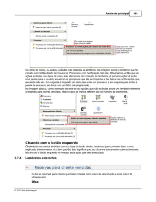 Ambiente principal        161




         Os itens de menu, ou ações, exibidos são relativos ao lembrete. Na imagem acima o lembrete que foi
         clicado com botão direito do mouse foi Processos com notificação não lida. Observamos então que as
         ações exibidas nos itens de menu são elementos do contexto do lembrete. A primeira ação irá exibir
         uma janela para o usuário visualizar os processos que ele acompanha e dar baixa nas notificações que
         ele ainda não leu. Em seguida é disposto um item para criar um processo e em seguida para exibir a
         janela de processo em lista com um filtro pré-programado.
         Na imagem abaixo, como exemplo observa-se as opções que são exibidas sobre um lembrete referente
         a reservas para cliente vencidas. Neste caso os menus diferem até no número de elementos.




         Clicando com o botão esquerdo
         Observando os menus exibidos com o clique do botão direito, notamos que o primeiro item, como
         explicado anteriormente, é o item padrão. Isto significa que, ao clicar-se diretamente sobre o lembrete,
         isto é com o botão esquerdo no mouse, esta ação que será executada.

3.7.4    Lembretes existentes


                  Reservas para cliente vencidas
               Exibe as reservas para cliente que foram criadas com prazo de vencimento e este prazo foi
               ultrapassado.
               Dica

© 2012 Nox Automação
 