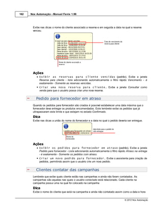 162   Nox Automação - Manual Fenix 1.99




       Exibe nas dicas o nome do cliente associado a reserva e em seguida a data na qual a reserva
       venceu.




       Ações
            Exibir as reservas para cliente vencidas (padrão). Exibe a janela
            Reserva para cliente - lista adicionando automaticamente o filtro rápido Vencimento - é
            exatamente - Somente as reservas vencidas.
            Criar uma nova reserva para cliente. Exibe a janela Consultar como
            venda para que o usuário possa criar uma nova reserva.


          Pedido para fornecedor em atraso
       Quando os pedidos para fornecedor são criados é possível estabelecer uma data máxima que o
       fornecedor deva entregar os produtos encomendados. Este lembrete exibe os pedidos que já
       ultrapassaram este limite e que estejam no estado Confirmado.
       Dica
       Exibe nas dicas a união do nome do fornecedor e a data no qual o pedido deveria ser entregue.




       Ações
            Exibir os pedidos para fornecedor em atraso (padrão). Exibe a janela
            Pedido para fornecedor - Lista adicionando automaticamente o filtro rápido Atraso na entrega
            - é exatamente - Somente os pedidos com atraso.
            Criar um novo pedido para fornecedor. Exibe o assistente para criação de
            pedidos, permitindo assim que o usuário crie um novo pedido.


          Clientes contatar das campanhas
       Lembrete que exibe quais cliente estão nas campanhas e ainda não foram contatados. As
       campanhas são aquelas nas quais o usuário conectado está relacionado. Cada cliente na
       campanha possui uma na qual foi colocado na campanha
       Dica
       Exibe o nome do cliente que está na campanha e ainda não contatado assim como a data e hora


                                                                                    © 2012 Nox Automação
 