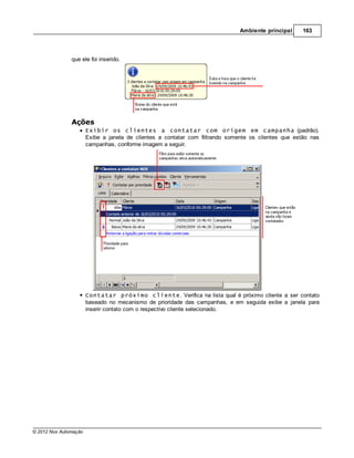 Ambiente principal     163




               que ele foi inserido.




               Ações
                       Exibir os clientes a contatar com origem em campanha (padrão).
                       Exibe a janela de clientes a contatar com filtrando somente os clientes que estão nas
                       campanhas, conforme imagem a seguir.




                       Contatar próximo cliente. Verifica na lista qual é próximo cliente a ser contato
                       baseado no mecanismo de prioridade das campanhas, e em seguida exibe a janela para
                       inserir contato com o respectivo cliente selecionado.




© 2012 Nox Automação
 