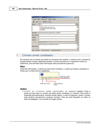 164   Nox Automação - Manual Fenix 1.99




          Clientes sendo contatados
       No momento que os clientes que estão em campanha são contatos, o sistema inicia o controle da
       duração destes contatos registrando também o usuário que está com o respectivo contato em
       andamento. Este lembrete exibe informações deste procedimento gerencial.
       Dica
       Exibe três informações: o cliente que está sendo contatado, o usuário que realiza a operação e o
       tempo que o contato está em andamento.




       Ações
            Exibir os clientes sendo contatados no momento (padrão). Exibe a
            janela que lista todos os clientes que estão sendo contatados no momento. Esta janela é
            atualizada automaticamente, enquanto estiver aberta, a cada 30 segundos, porém o usuário
            pode atualizar manualmente a qualquer momento. Para isto está disponível um botão na
            barra de navegação, como exibido na imagem abaixo.




                                                                                     © 2012 Nox Automação
 