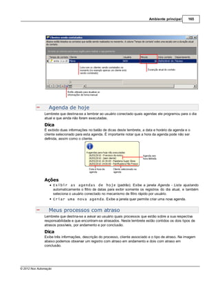 Ambiente principal      165




                  Agenda de hoje
               Lembrete que destina-se a lembrar ao usuário conectado quais agendas ele programou para o dia
               atual e que ainda não foram executadas.
               Dica
               É exibido duas informações no balão de dicas deste lembrete, a data e horário da agenda e o
               cliente selecionado para esta agenda. É importante notar que a hora da agenda pode não ser
               definida, assim como o cliente.




               Ações
                       Exibir as agendas de hoje (padrão). Exibe a janela Agenda - Lista ajustando
                       automaticamente o filtro de datas para exibir somente os registros do dia atual, e também
                       seleciona o usuário conectado no mecanismo de filtro rápido por usuário.
                       Criar uma nova agenda. Exibe a janela quer permite criar uma nova agenda.


                  Meus processos com atraso
               Lembrete que destina-se a avisar ao usuário quais processos que estão sobre a sua respectiva
               responsabilidade e que encontram-se atrasados. Neste lembrete estão contidos os dois tipos de
               atrasos possíveis, por andamento e por conclusão.
               Dica
               Exibe três informações, descrição do processo, cliente associado e o tipo de atraso. Na imagem
               abaixo podemos observar um registro com atraso em andamento e dois com atraso em
               conclusão.




© 2012 Nox Automação
 