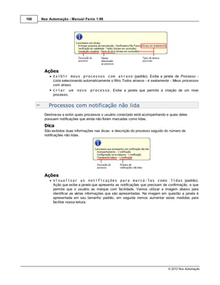 166   Nox Automação - Manual Fenix 1.99




       Ações
            Exibir meus processos com atraso (padrão). Exibe a janela de Processo -
            Lista selecionando automaticamente o filtro Todos atrasos - é exatamente - Meus processos
            com atraso.
            Criar um      novo    processo. Exibe a janela que permite a criação de um novo
            processo.


          Processos com notificação não lida
       Destina-se a exibir quais processos o usuário conectado está acompanhando e quais deles
       possuem notificações que ainda não foram marcadas como lidas.
       Dica
       São exibidos duas informações nas dicas: a descrição do processo seguido do número de
       notificações não lidas.




       Ações
            Visualizar as notificações para marcá-las como lidas (padrão).
            Ação que exibe a janela que apresenta as notificações que precisam de confirmação, e que
            permite que o usuário as marque com facilidade. Vamos utilizar a imagem abaixo para
            identificar as várias informações que são apresentadas. Na imagem em questão a janela é
            apresentada em seu tamanho padrão, em seguida iremos aumentar estas medidas para
            facilitar nossa leitura.




                                                                                  © 2012 Nox Automação
 