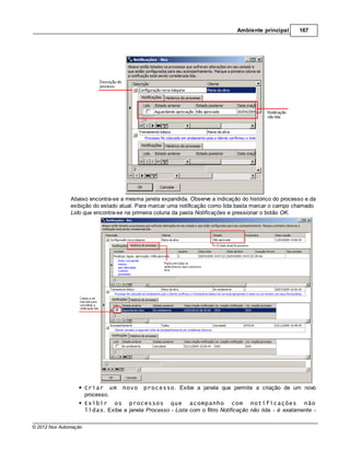 Ambiente principal      167




               Abaixo encontra-se a mesma janela expandida. Observe a indicação do histórico do processo e da
               exibição do estado atual. Para marcar uma notificação como lida basta marcar o campo chamado
               Lido que encontra-se na primeira coluna da pasta Notificações e pressionar o botão OK.




                       Criar um      novo    processo. Exibe a janela que permite a criação de um novo
                       processo.
                       Exibir os processos que acompanho com notificações não
                       lidas. Exibe a janela Processo - Lista com o filtro Notificação não lida - é exatamente -

© 2012 Nox Automação
 