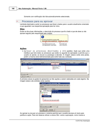 168   Nox Automação - Manual Fenix 1.99




            Somente com notificação não lida automaticamente selecionada.


          Processos para eu aprovar
       Lembrete destinado a exibir os processos que foram criados para o usuário atualmente conectado
       e que aguardam sua respectiva aprovação para ter início.
       Dica
       Exibe na dica duas informações, a descrição do processo que foi criado e que ele deve ou não
       aprovar seguido pelo responsável pela criação.




       Ações
            Aprovar os processos destinados a mim (padrão). Ação que exibe uma
            interface que lista todos os processos que estão no aguarde de aprovação e permite que o
            usuário os aprove, os recuse ou postergue a decisão. A imagem abaixo exibe esta janela,
            porém a mesma está redimensionada para exibir todo seu conteúdo.




       A primeira coluna na grade irá apresentar as três opções a serem realizadas em cada registro. Na
       imagem abaixo são exibidas estas opções.




       Ao aprovar ou recusar um processo o sistema permite que o usuário escreva um texto para
       justificar a ação. Para isto deve-se utilizar a coluna Obs. sobre a aprovação, como mostra a


                                                                                      © 2012 Nox Automação
 