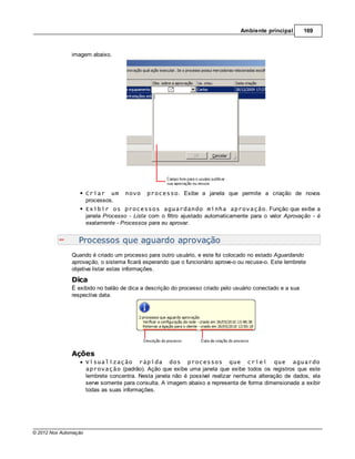 Ambiente principal       169



               imagem abaixo.




                       Criar um      novo     processo. Exibe a janela que permite a criação de novos
                       processos.
                       Exibir os processos aguardando minha aprovação. Função que exibe a
                       janela Processo - Lista com o filtro ajustado automaticamente para o valor Aprovação - é
                       exatamente - Processos para eu aprovar.


                  Processos que aguardo aprovação
               Quando é criado um processo para outro usuário, e este foi colocado no estado Aguardando
               aprovação, o sistema ficará esperando que o funcionário aprove-o ou recuse-o. Este lembrete
               objetiva listar estas informações.
               Dica
               É exibido no balão de dica a descrição do processo criado pelo usuário conectado e a sua
               respectiva data.




               Ações
                       Visualização rápida dos processos que criei que aguardo
                       aprovação (padrão). Ação que exibe uma janela que exibe todos os registros que este
                       lembrete concentra. Nesta janela não é possível realizar nenhuma alteração de dados, ela
                       serve somente para consulta. A imagem abaixo a representa de forma dimensionada a exibir
                       todas as suas informações.




© 2012 Nox Automação
 