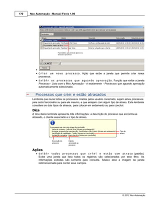170   Nox Automação - Manual Fenix 1.99




            Criar um       novo    processo. Ação que exibe a janela que permite criar novos
            processos.
            Exibir os processos que aguardo aprovação. Função que exibe a janela
            Processo - Lista com o filtro Aprovação - é exatamente - Processos que aguardo aprovação
            automaticamente selecionado.


          Processos que criei e estão atrasados
       Lembrete que reune todos os processos criados pelos usuário conectado, sejam estes processos
       para outro funcionário ou para ele mesmo, e que estejam com algum tipo de atraso. Este lembrete
       considera os dois tipos de atrasos, para colocar em andamento ou para concluir.
       Dica
       A dica deste lembrete apresenta três informações: a descrição do processo que encontra-se
       atrasado, o cliente associado e o tipo de atraso.




       Ações
            Exibir todos processos que criei e estão com atraso (padrão).
            Exibe uma janela que lista todos os registros são selecionados por este filtro. As
            informações exibidas são somente para consulta. Abaixo está a imagem da janela
            redimensionada para conter seus campos.




                                                                                   © 2012 Nox Automação
 