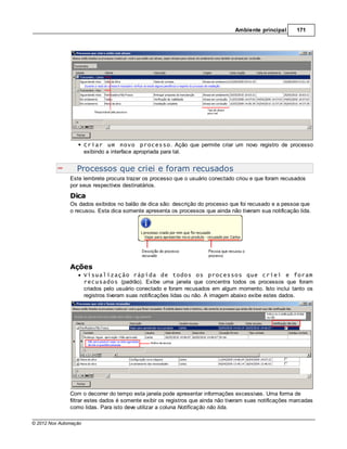 Ambiente principal       171




                       Criar um novo processo. Ação que permite criar um novo registro de processo
                       exibindo a interface apropriada para tal.


                  Processos que criei e foram recusados
               Este lembrete procura trazer os processo que o usuário conectado criou e que foram recusados
               por seus respectivos destinatários.
               Dica
               Os dados exibidos no balão de dica são: descrição do processo que foi recusado e a pessoa que
               o recusou. Esta dica somente apresenta os processos que ainda não tiveram sua notificação lida.




               Ações
                       Visualização rápida de todos os processos que criei e foram
                       recusados (padrão). Exibe uma janela que concentra todos os processos que foram
                       criados pelo usuário conectado e foram recusados em algum momento. Isto inclui tanto os
                       registros tiveram suas notificações lidas ou não. A imagem abaixo exibe estes dados.




               Com o decorrer do tempo esta janela pode apresentar informações excessivas. Uma forma de
               filtrar estes dados é somente exibir os registros que ainda não tiveram suas notificações marcadas
               como lidas. Para isto deve utilizar a coluna Notificação não lida.

© 2012 Nox Automação
 