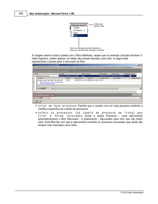 172   Nox Automação - Manual Fenix 1.99




       A imagem abaixo exibe a janela com o filtro habilitado, repare que no exemplo utilizado existiam 3
       (três) registros, porém apenas um deles não estava marcado como lido. A seguir está
       representado a janela após a execução do filtro.




            Criar um novo processo. Permite que o usuário crie um novo processo exibindo a
            interface específica de criação de processos.
            Exibir os processos (na janela de processo em lista) que
            criei e foram recusados. Exibe a janela Processo - Lista adicionando
            automaticamente o filtro Recusado - é exatamente - Recusados para mim que não foram
            lidos. Este filtro faz com que a seja exibido somente os processos recusados que ainda não
            tenham sido marcados como lidos.




                                                                                      © 2012 Nox Automação
 