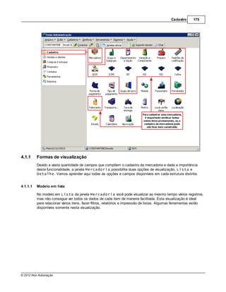Cadastro      175




4.1.1     Formas de visualização
          Devido a vasta quantidade de campos que compõem o cadastro da mercadoria e dada a importância
          desta funcionalidade, a janela Mercadoria possibilita duas opções de visualização, Lista e
          Detalhe. Vamos aprender aqui todas as opções e campos disponíveis em cada estrutura distinta.


4.1.1.1   Modelo em lista

          No modelo em Lista da janela Mercadoria você pode visualizar ao mesmo tempo vários registros,
          mas não consegue ver todos os dados de cada item de maneira facilitada. Esta visualização é ideal
          para relacionar vários itens, fazer filtros, relatórios e impressão de listas. Algumas ferramentas estão
          disponíveis somente nesta visualização.




© 2012 Nox Automação
 