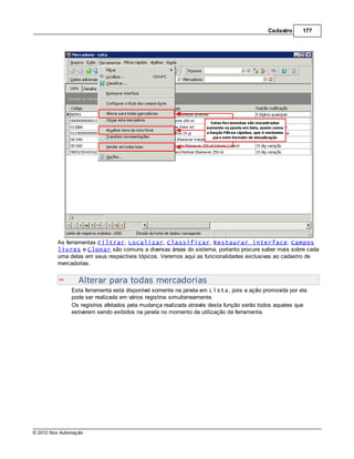 Cadastro     177




         As ferramentas Filtrar, Localizar, Classificar, Restaurar interface, Campos
         livres e Clonar são comuns a diversas áreas do sistema, portanto procure saber mais sobre cada
         uma delas em seus respectivos tópicos. Veremos aqui as funcionalidades exclusivas ao cadastro de
         mercadorias.


                  Alterar para todas mercadorias
               Esta ferramenta está disponível somente na janela em Lista, pois a ação promovida por ela
               pode ser realizada em vários registros simultaneamente.
               Os registros afetados pela mudança realizada através desta função serão todos aqueles que
               estiverem sendo exibidos na janela no momento da utilização da ferramenta.




© 2012 Nox Automação
 