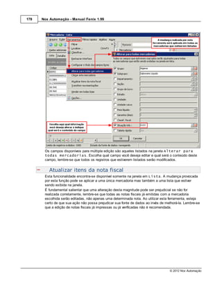 178   Nox Automação - Manual Fenix 1.99




       Os campos disponíveis para múltipla edição são aqueles listados na janela Alterar para
       todas mercadorias. Escolha qual campo você deseja editar e qual será o conteúdo deste
       campo, lembre-se que todos os registros que estiverem listados serão modificados.


          Atualizar itens da nota fiscal
       Esta funcionalidade encontra-se disponível somente na janela em Lista. A mudança provocada
       por esta função pode se aplicar a uma única mercadoria mas também a uma lista que estiver
       sendo exibida na janela.
       É fundamental salientar que uma alteração desta magnitude pode ser prejudicial se não for
       realizada corretamente, lembre-se que todas as notas fiscais já emitidas com a mercadoria
       escolhida serão editadas, não apenas uma determinada nota. Ao utilizar esta ferramenta, esteja
       certo de que sua ação não possa prejudicar sua fonte de dados ao invés de melhorá-la. Lembre-se
       que a edição de notas fiscais já impressas ou já verificadas não é recomendada.




                                                                                   © 2012 Nox Automação
 